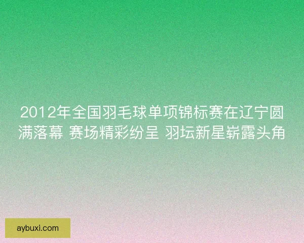 2012年全国羽毛球单项锦标赛在辽宁圆满落幕 赛场精彩纷呈 羽坛新星崭露头角