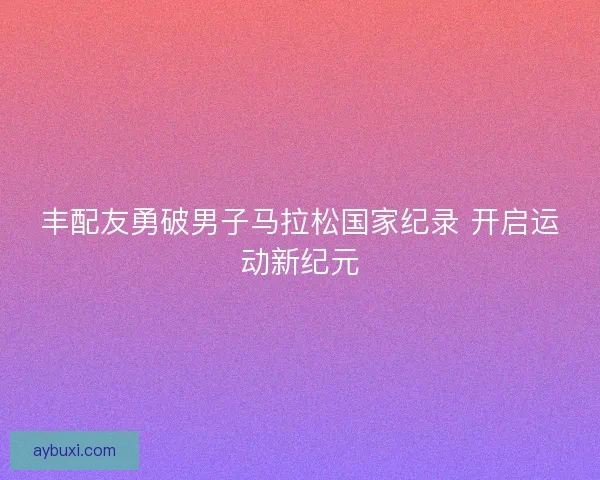 丰配友勇破男子马拉松国家纪录 开启运动新纪元