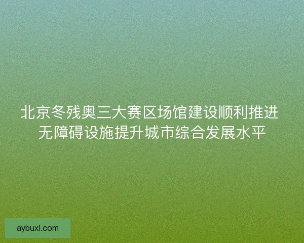 北京冬残奥三大赛区场馆建设顺利推进 无障碍设施提升城市综合发展水平