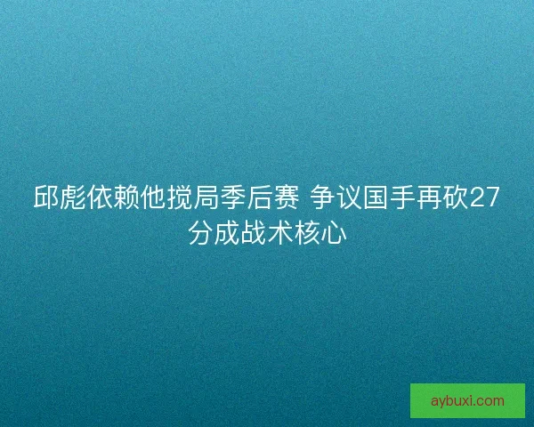 邱彪依赖他搅局季后赛 争议国手再砍27分成战术核心